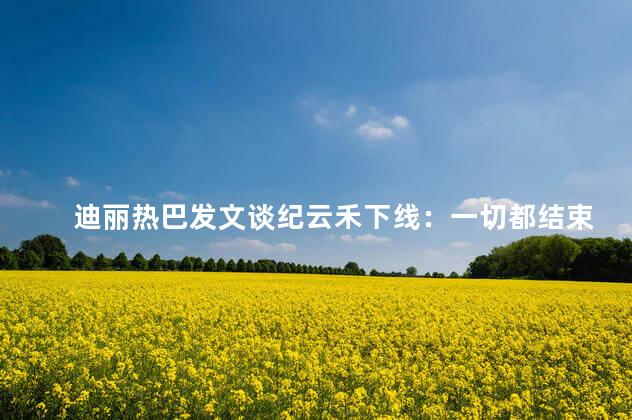 迪丽热巴发文谈纪云禾下线：一切都结束了 迪丽热巴发文告别乔晶晶